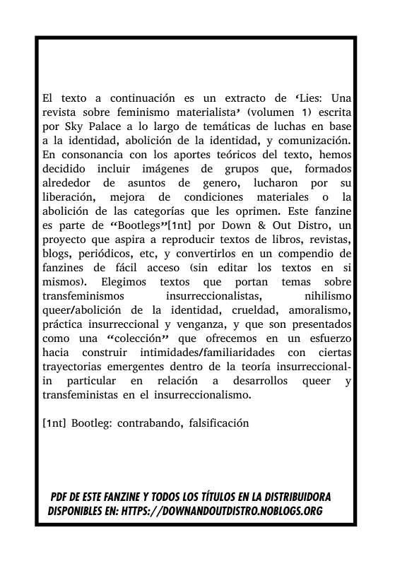 El texto a continuacién es un extracto de ¢Lies: Unal revista sobre feminismo materialista’ (volumen 1) escrita por Sky Palace a lo largo de temdticas de luchas en base a la identidad, abolicién de la identidad, y comunizacién. En consonancia con los aportes tedricos del texto, hemos decidido incluir imdgenes de grupos que, formados alrededor de asuntos de genero, lucharon por su liberacién, mejora de condiciones materiales o la abolicién de las categorias que les oprimen. Este fanzine es parte de “Bootlegs”[1nt] por Down & Out Distro, un proyecto que aspira a reproducir textos de libros, revistas, blogs, periddicos, etc, y convertirlos en un compendio de fanzines de ficil acceso (sin editar los textos en si mismos). Elegimos textos que portan temas sobre transfeminismos insurreccionalistas, nihilismo queer/abolicién de la identidad, crueldad, amoralismo, préctica insurreccional y venganza, y que son presentados como una “coleccién” que ofrecemos en un esfuerzo hacia construir intimidades/familiaridades con  ciertas| trayectorias emergentes dentro de la teoria insurreccional- in  particular en relacién a desarrollos queer y transfeministas en el insurreccionalismo.  [1nt] Bootleg: contrabando, falsificacién  PDF DE ESTE FANZINE Y TODOS LOS TiTULOS EN LA DISTRIBUIDORA DISPONIBLES EN: HTTPS://DOWNANDOUTDISTRO.NOBLOGS.ORG  
